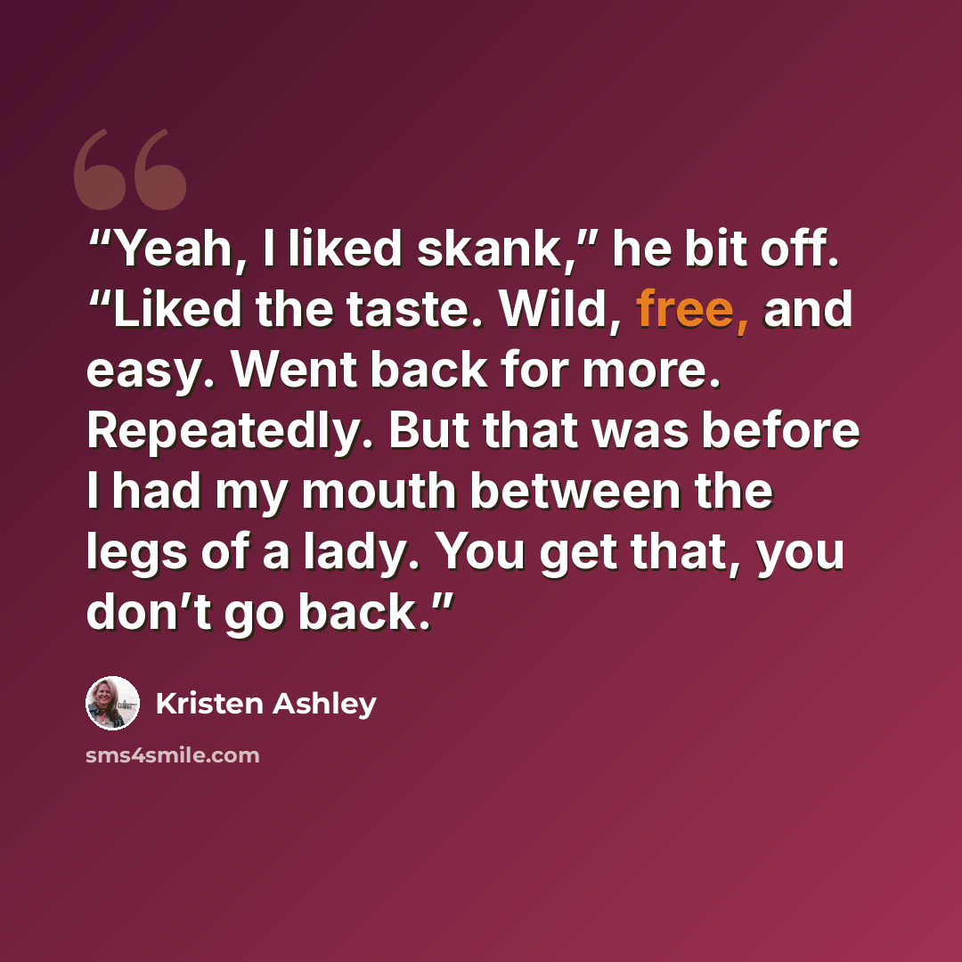 “Yeah, I liked skank,” he bit off. “Liked the taste. Wild, free, and easy. Went back for more. Repeatedly. But that was before I had my mouth between the legs of a lady. You get that, you don’t go back.” quote by Kristen Ashley