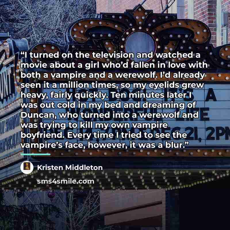 “I turned on the television and watched a movie about a girl who’d fallen in love with both a vampire and a werewolf. I’d already seen it a million times, so my eyelids grew heavy, fairly quickly. Ten minutes later I was out cold in my bed and dreaming of Duncan, who turned into a werewolf and was…” quote by Kristen Middleton