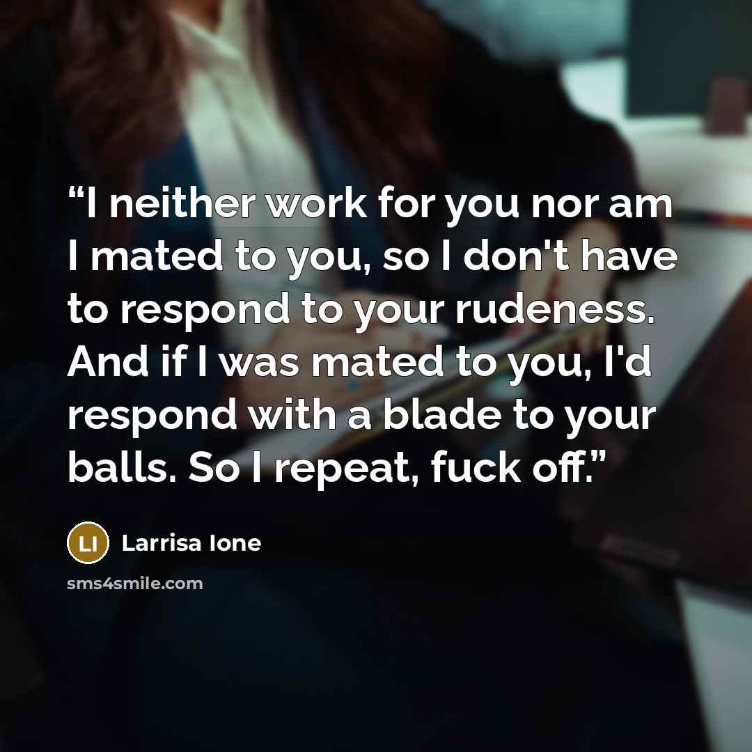 “I neither work for you nor am I mated to you, so I don't have to respond to your rudeness. And if I was mated to you, I'd respond with a blade to your balls. So I repeat, fuck off.” quote by Larrisa Ione