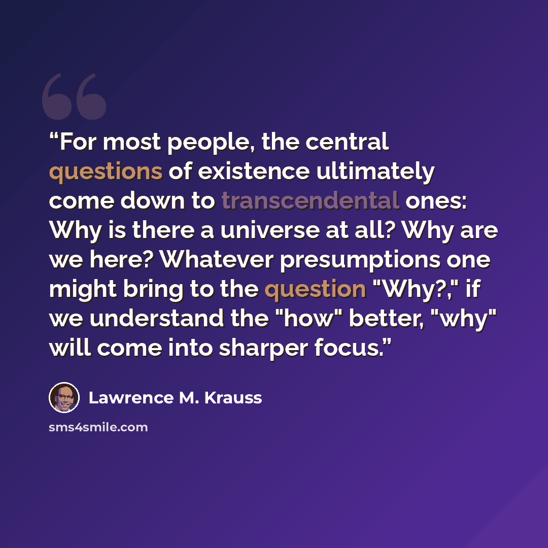 “For most people, the central questions of existence ultimately come down to transcendental ones: Why is there a universe at all? Why are we here? Whatever presumptions one might bring to the question "Why?," if we understand the "how" better, "why" will come into sharper focus.” quote by Lawrence M. Krauss