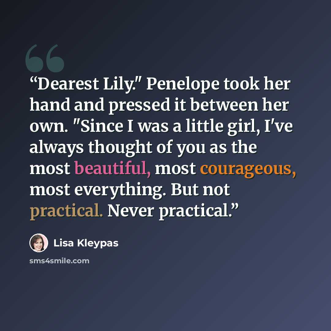 “Dearest Lily." Penelope took her hand and pressed it between her own. "Since I was a little girl, I've always thought of you as the most beautiful, most courageous, most everything. But not practical. Never practical.” quote by Lisa Kleypas