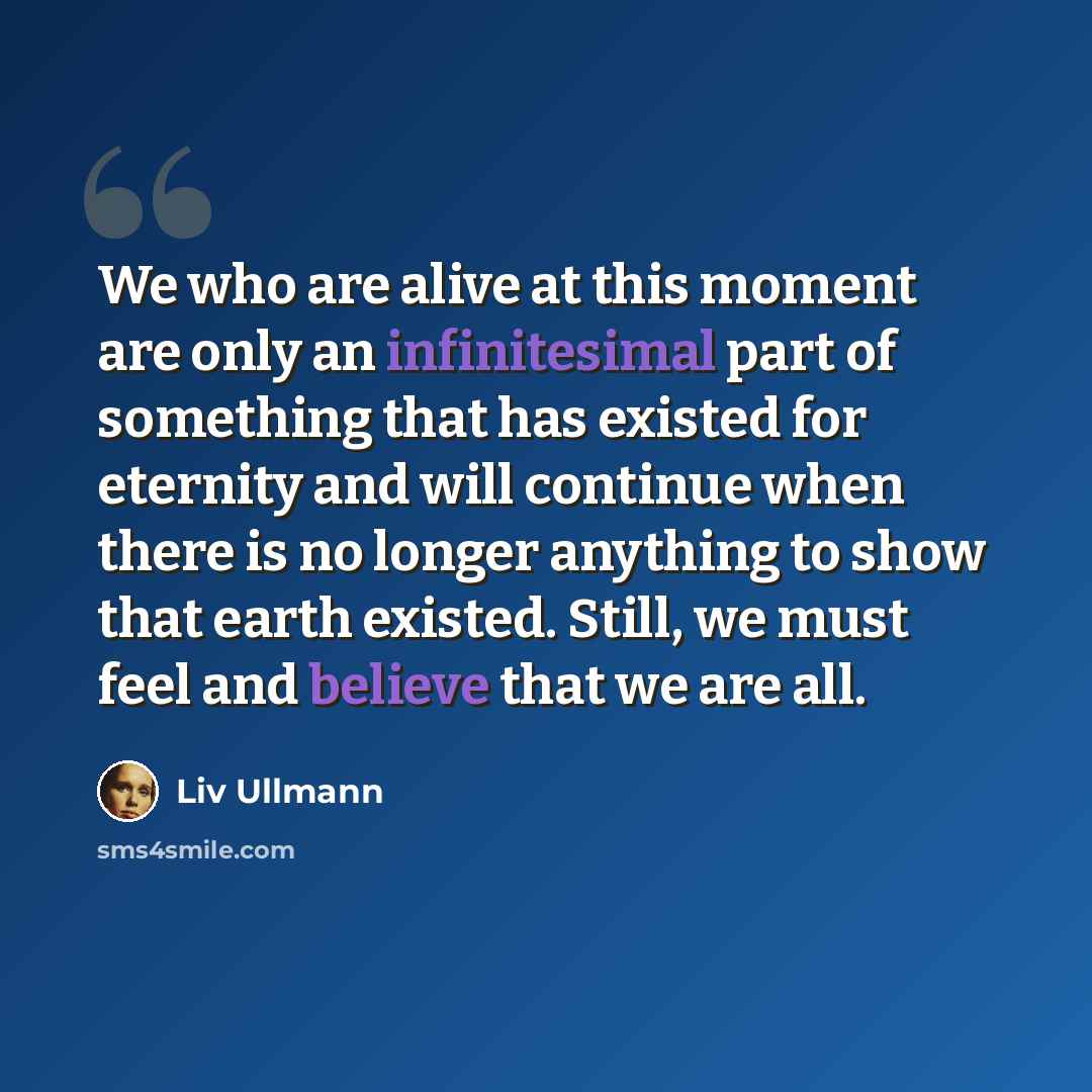“We who are alive at this moment are only an infinitesimal part of something that has existed for eternity and will continue when there is no longer anything to show that earth existed. Still, we must feel and believe that we are all.” quote by Liv Ullmann