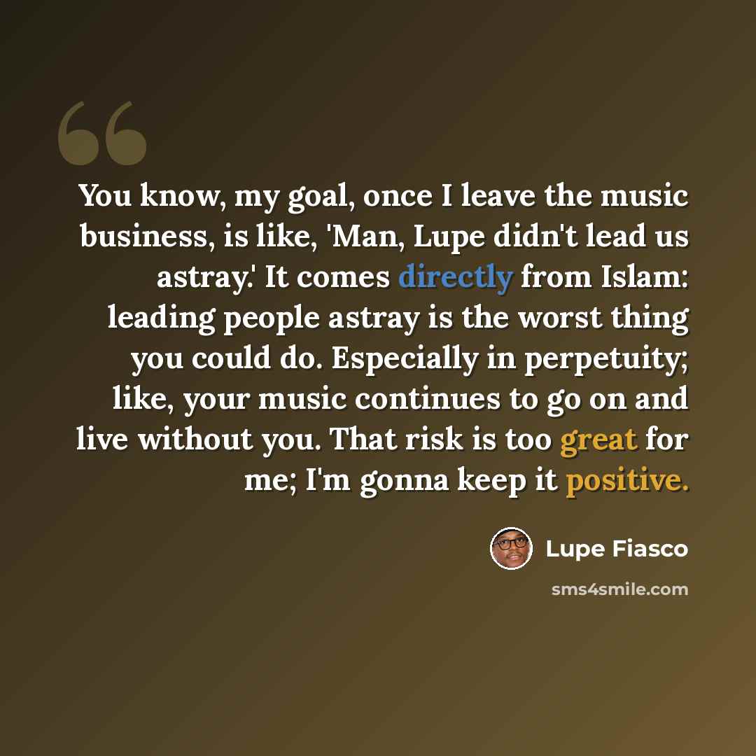 “You know, my goal, once I leave the music business, is like, 'Man, Lupe didn't lead us astray.' It comes directly from Islam: leading people astray is the worst thing you could do. Especially in perpetuity; like, your music continues to go on and live without you. That risk is too great for me…” quote by Lupe Fiasco