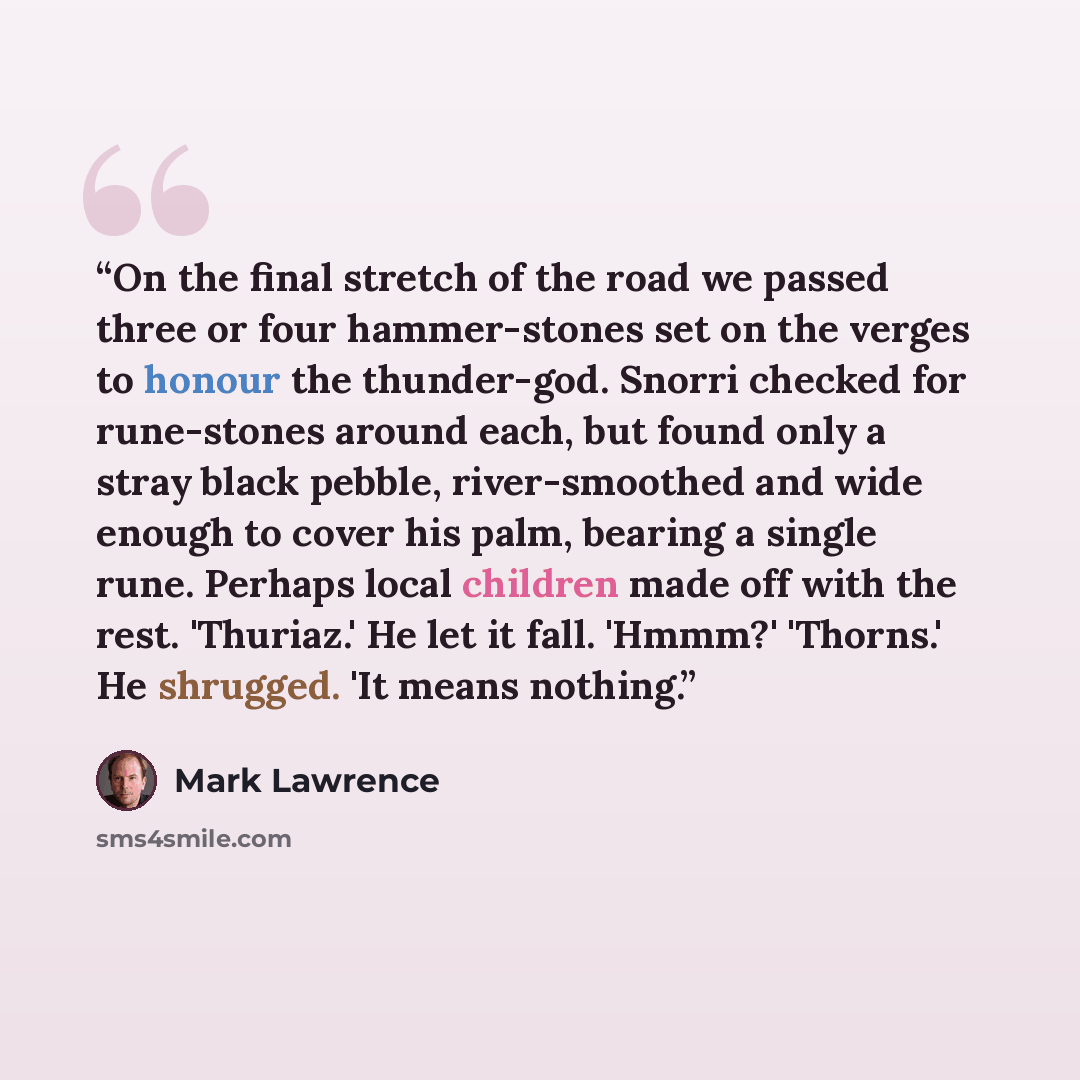 “On the final stretch of the road we passed three or four hammer-stones set on the verges to honour the thunder-god. Snorri checked for rune-stones around each, but found only a stray black pebble, river-smoothed and wide enough to cover his palm, bearing a single rune. Perhaps local children made…” quote by Mark Lawrence