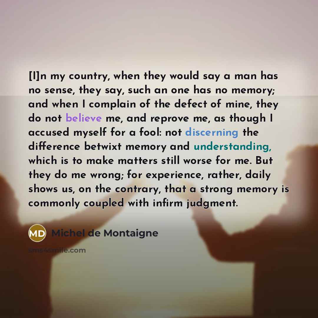 “[I]n my country, when they would say a man has no sense, they say, such an one has no memory; and when I complain of the defect of mine, they do not believe me, and reprove me, as though I accused myself for a fool: not discerning the difference betwixt memory and understanding, which is to make…” quote by Michel de Montaigne