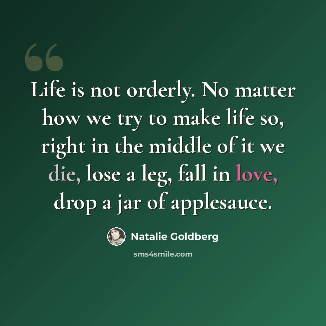 “Life is not orderly. No matter how we try to make life so, right in the middle of it we die, lose a leg, fall in love, drop a jar of applesauce.” quote by Natalie Goldberg