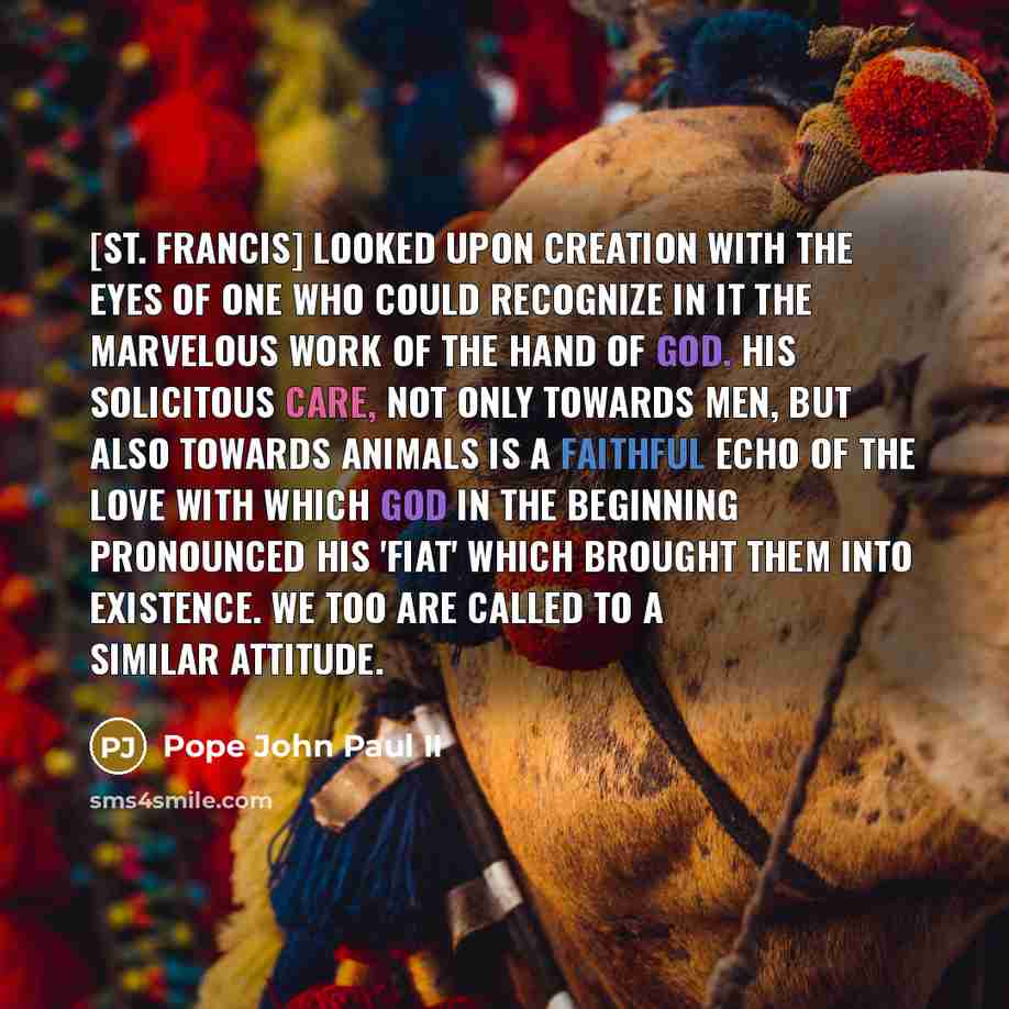 “[St. Francis] looked upon creation with the eyes of one who could recognize in it the marvelous work of the hand of God. His solicitous care, not only towards men, but also towards animals is a faithful echo of the love with which God in the beginning pronounced his 'fiat' which brought them into…” quote by Pope John Paul II