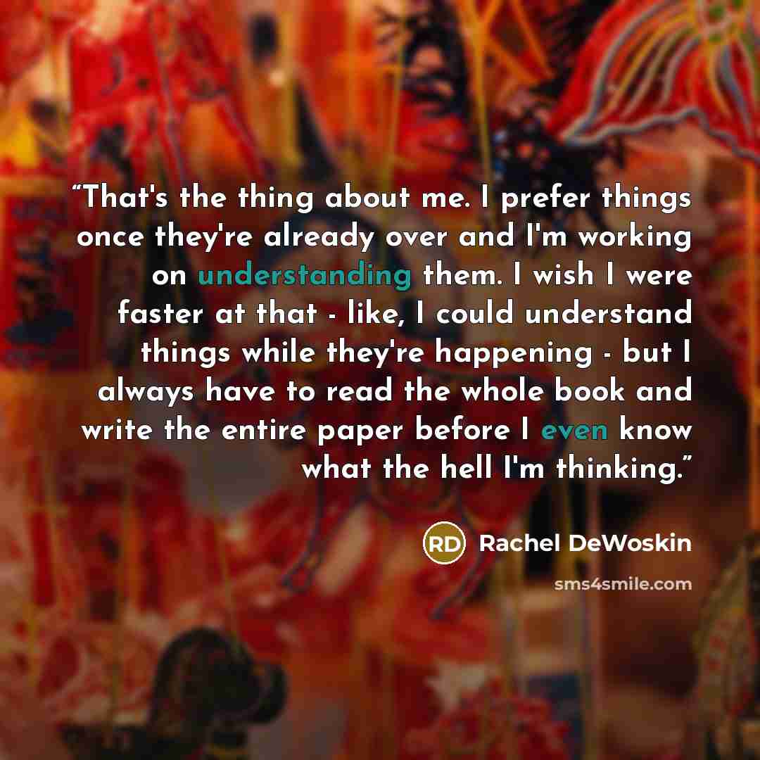 “That's the thing about me. I prefer things once they're already over and I'm working on understanding them. I wish I were faster at that - like, I could understand things while they're happening - but I always have to read the whole book and write the entire paper before I even know what the hell…” quote by Rachel DeWoskin
