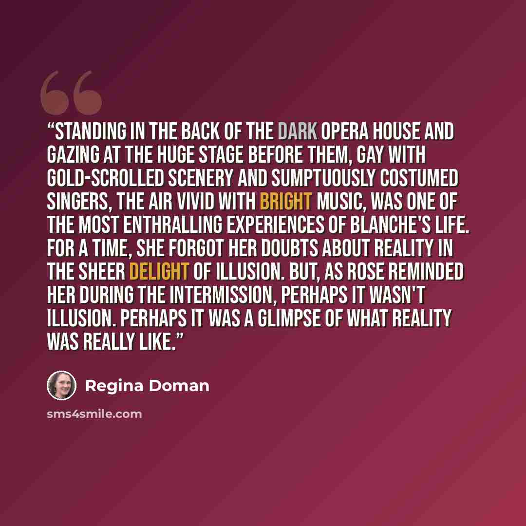 “Standing in the back of the dark opera house and gazing at the huge stage before them, gay with gold-scrolled scenery and sumptuously costumed singers, the air vivid with bright music, was one of the most enthralling experiences of Blanche's life. For a time, she forgot her doubts about reality in…” quote by Regina Doman