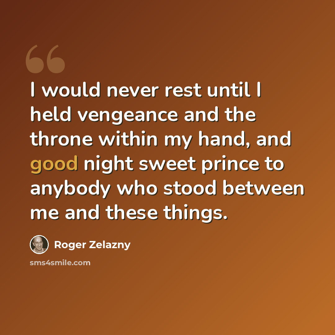 “I would never rest until I held vengeance and the throne within my hand, and good night sweet prince to anybody who stood between me and these things.” quote by Roger Zelazny