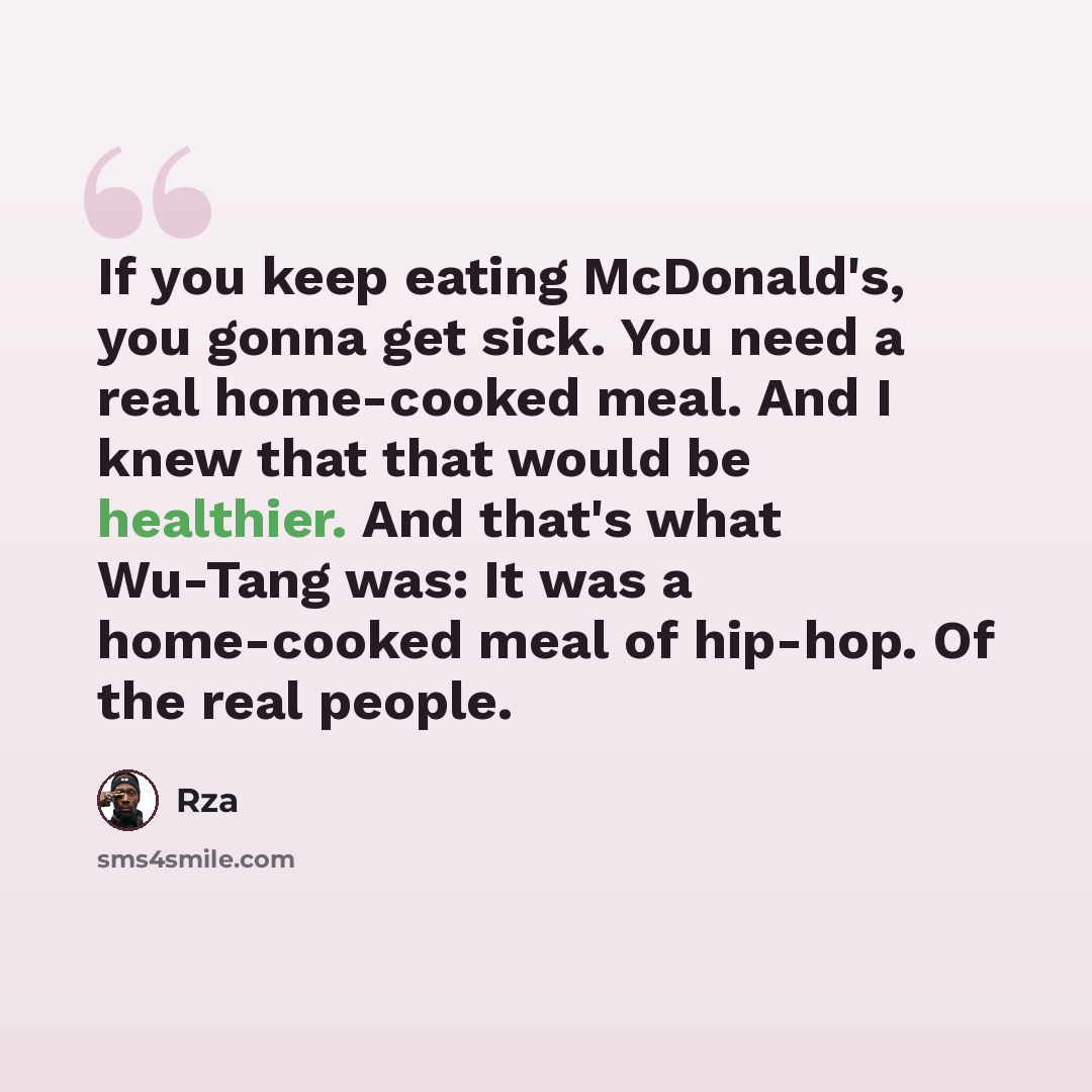 “If you keep eating McDonald's, you gonna get sick. You need a real home-cooked meal. And I knew that that would be healthier. And that's what Wu-Tang was: It was a home-cooked meal of hip-hop. Of the real people.” quote by Rza
