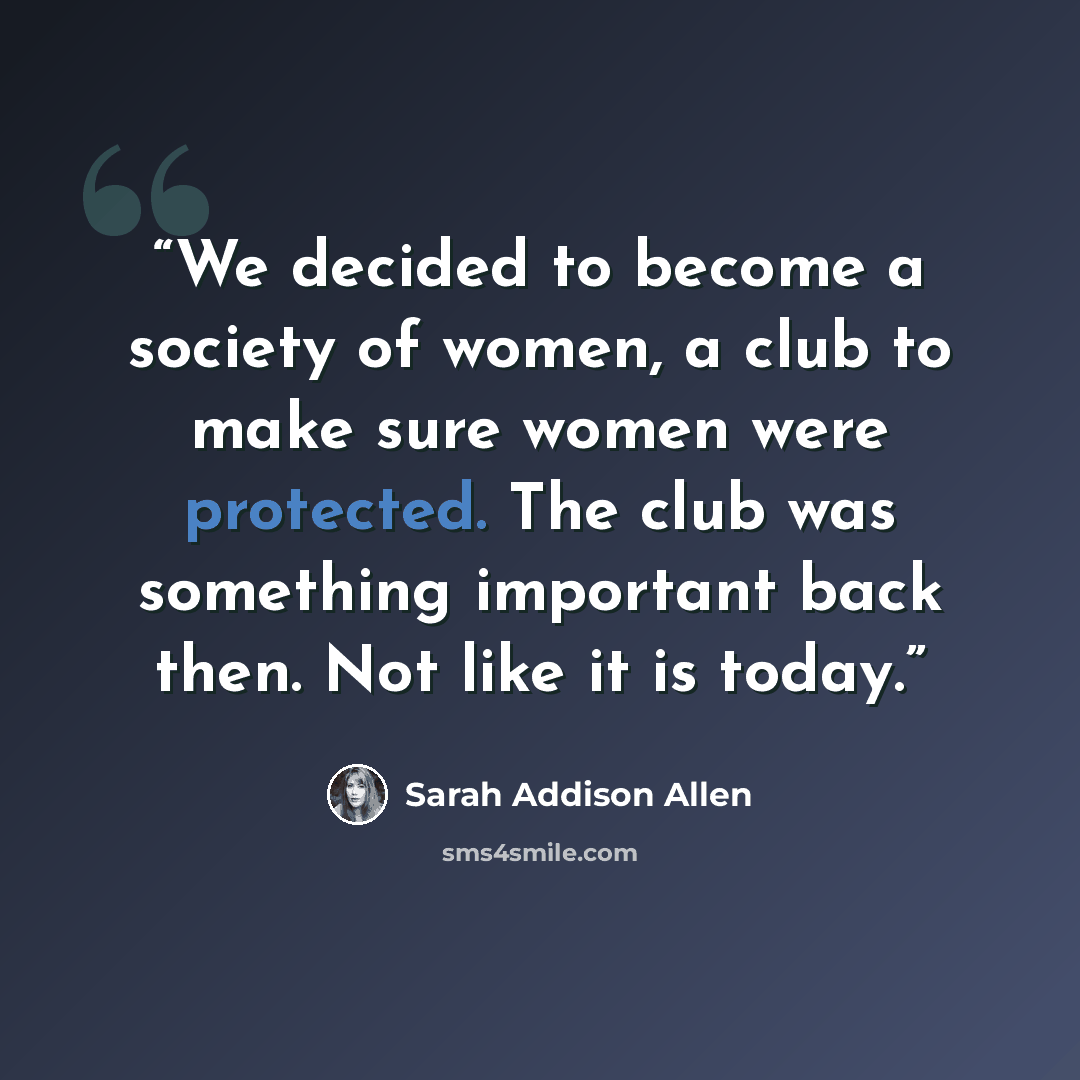 “We decided to become a society of women, a club to make sure women were protected. The club was something important back then. Not like it is today.” quote by Sarah Addison Allen