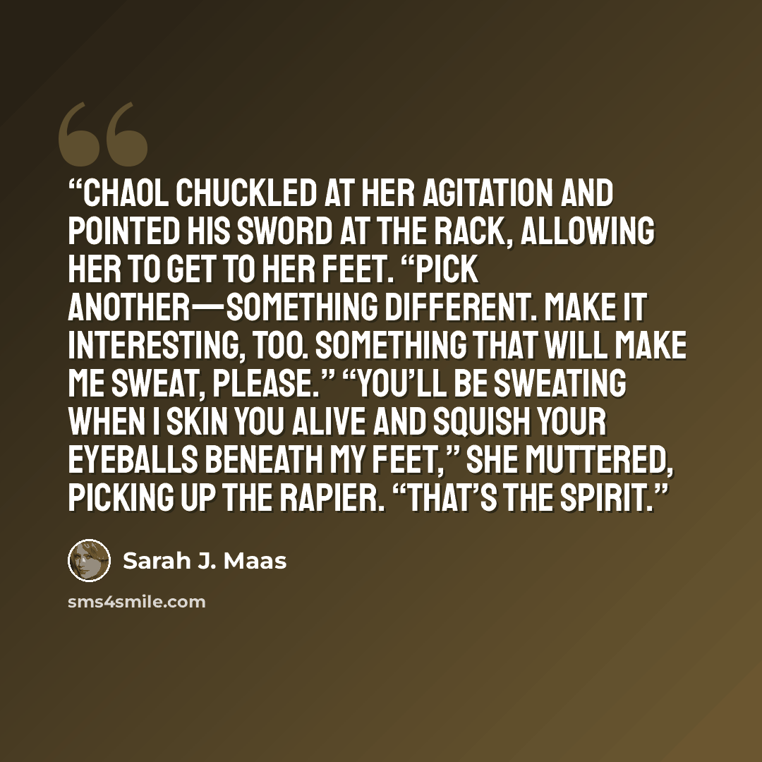 “Chaol chuckled at her agitation and pointed his sword at the rack, allowing her to get to her feet. “Pick another—something different. Make it interesting, too. Something that will make me sweat, please.” “You’ll be sweating when I skin you alive and squish your eyeballs beneath my feet,” she…” quote by Sarah J. Maas