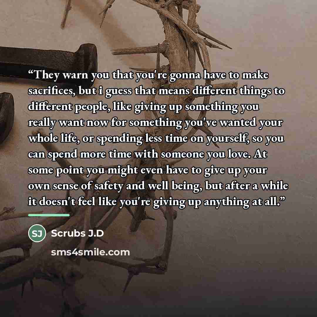 “They warn you that you're gonna have to make sacrifices, but i guess that means different things to different people, like giving up something you really want now for something you've wanted your whole life, or spending less time on yourself, so you can spend more time with someone you love. At…” quote by Scrubs J.D