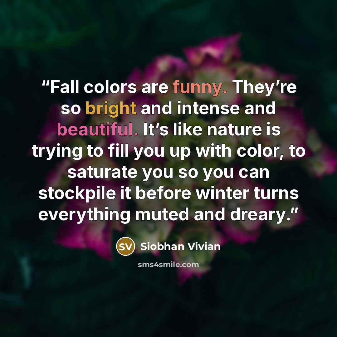 “Fall colors are funny. They’re so bright and intense and beautiful. It’s like nature is trying to fill you up with color, to saturate you so you can stockpile it before winter turns everything muted and dreary.” quote by Siobhan Vivian