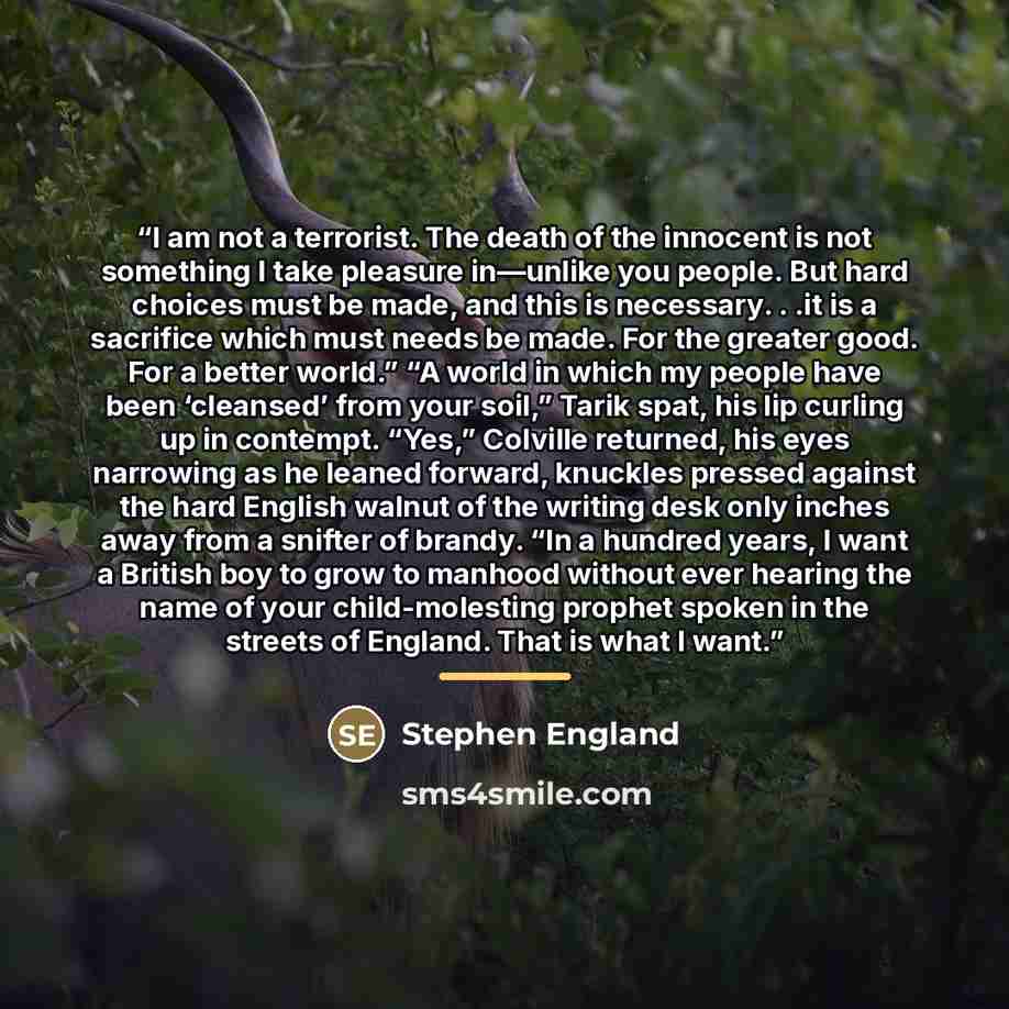 “I am not a terrorist. The death of the innocent is not something I take pleasure in—unlike you people. But hard choices must be made, and this is necessary. . .it is a sacrifice which must needs be made. For the greater good. For a better world.” “A world in which my people have been ‘cleansed’…” quote by Stephen England