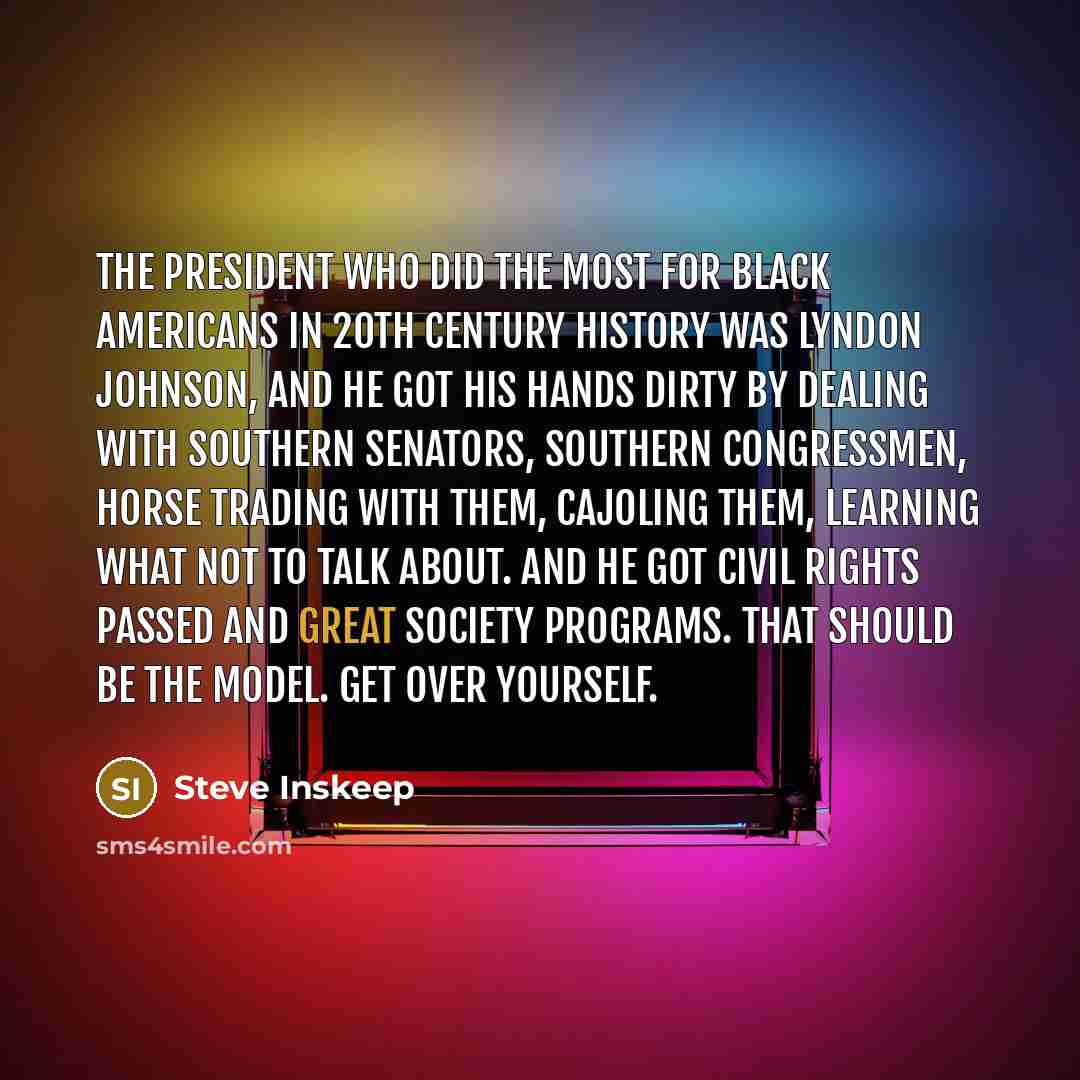 “The president who did the most for black Americans in 20th century history was Lyndon Johnson, and he got his hands dirty by dealing with Southern senators, Southern congressmen, horse trading with them, cajoling them, learning what not to talk about. And he got civil rights passed and Great…” quote by Steve Inskeep