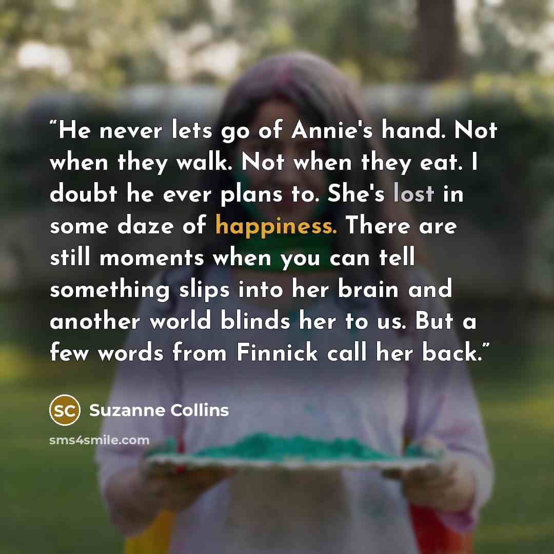 “He never lets go of Annie's hand. Not when they walk. Not when they eat. I doubt he ever plans to. She's lost in some daze of happiness. There are still moments when you can tell something slips into her brain and another world blinds her to us. But a few words from Finnick call her back.” quote by Suzanne Collins