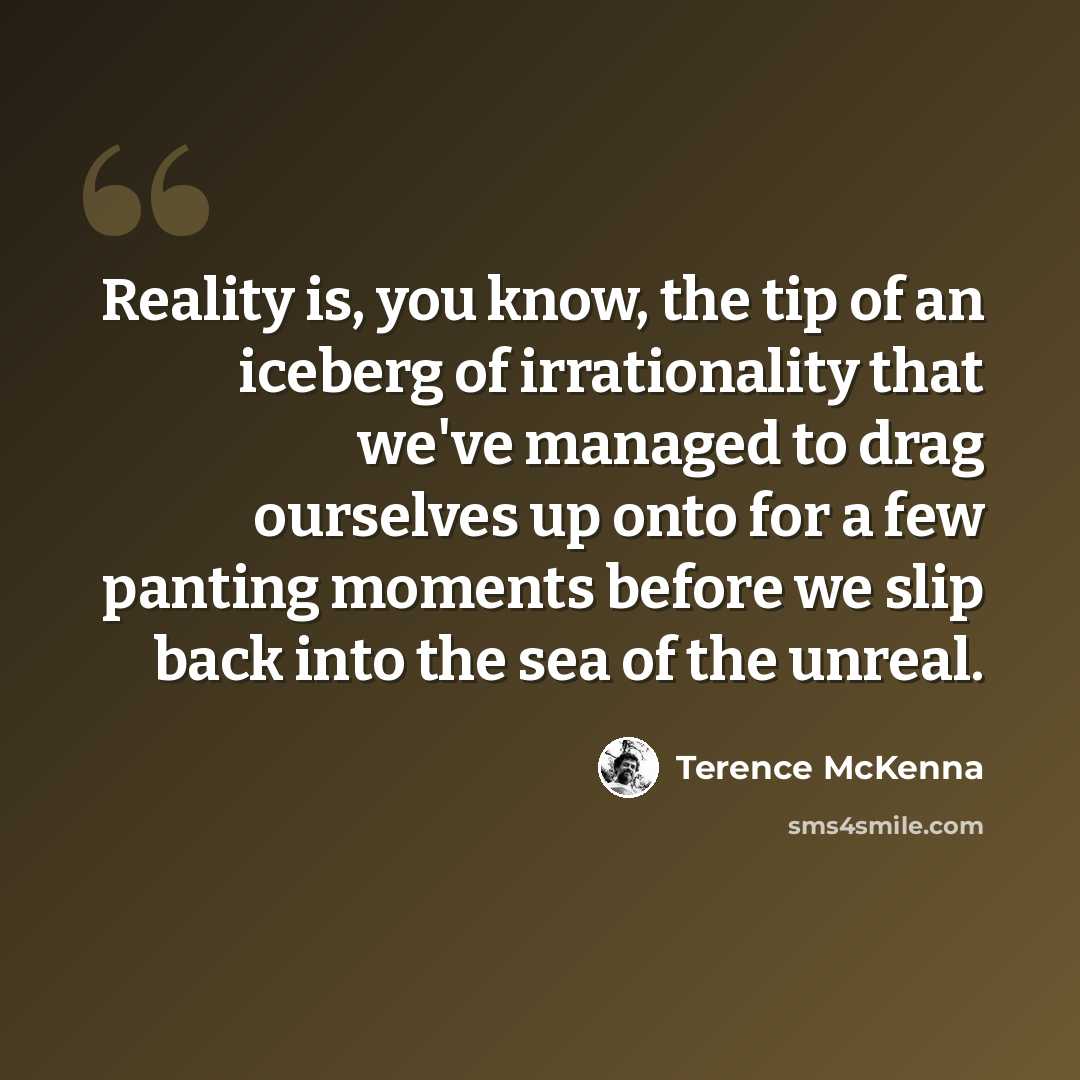 “Reality is, you know, the tip of an iceberg of irrationality that we've managed to drag ourselves up onto for a few panting moments before we slip back into the sea of the unreal.” quote by Terence McKenna