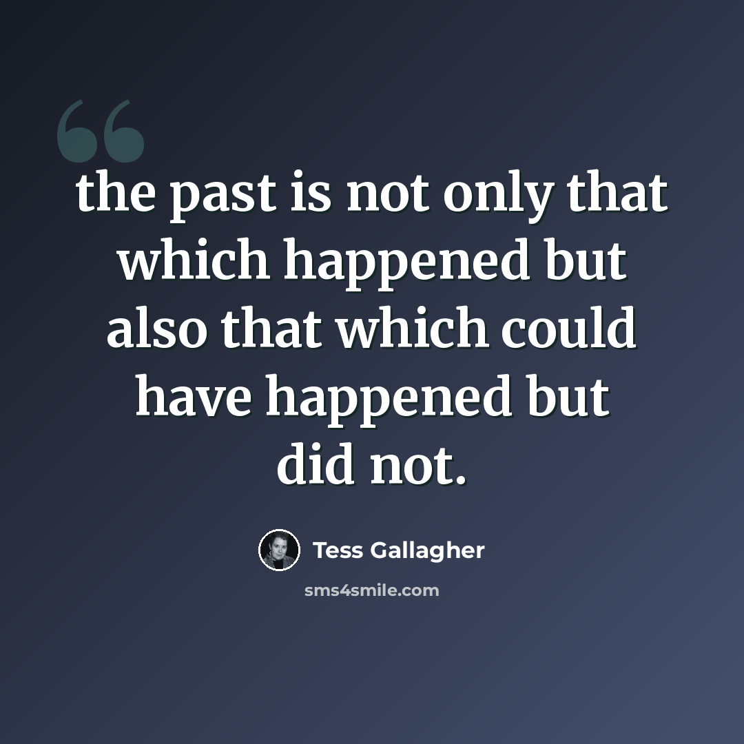“the past is not only that which happened but also that which could have happened but did not.” quote by Tess Gallagher