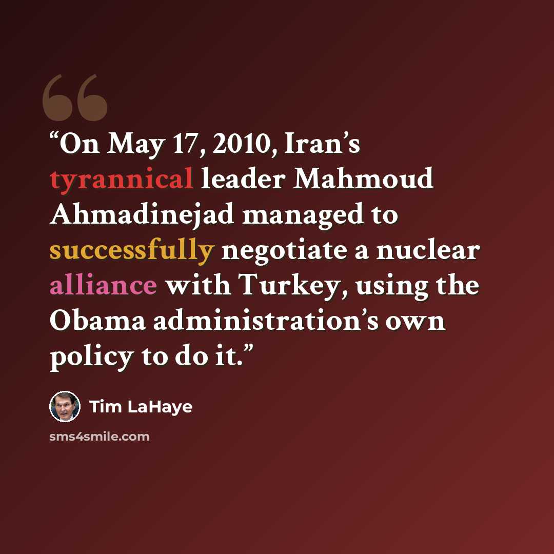 “On May 17, 2010, Iran’s tyrannical leader Mahmoud Ahmadinejad managed to successfully negotiate a nuclear alliance with Turkey, using the Obama administration’s own policy to do it.” quote by Tim LaHaye