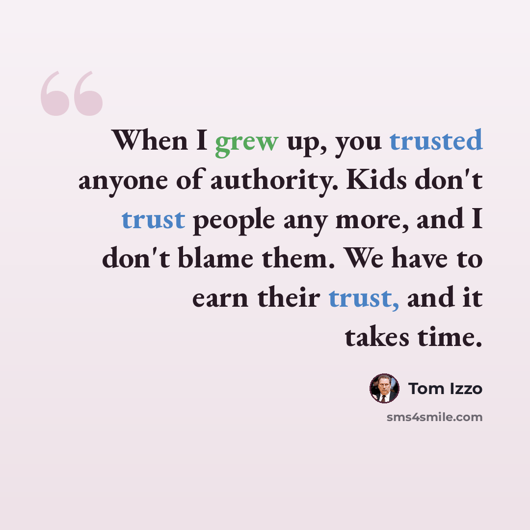 “When I grew up, you trusted anyone of authority. Kids don't trust people any more, and I don't blame them. We have to earn their trust, and it takes time.” quote by Tom Izzo