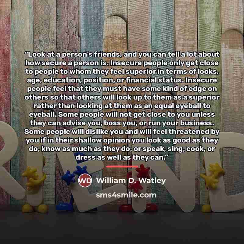 “Look at a person's friends, and you can tell a lot about how secure a person is. Insecure people only get close to people to whom they feel superior in terms of looks, age, education, position, or financial status. Insecure people feel that they must have some kind of edge on others so that others…” quote by William D. Watley