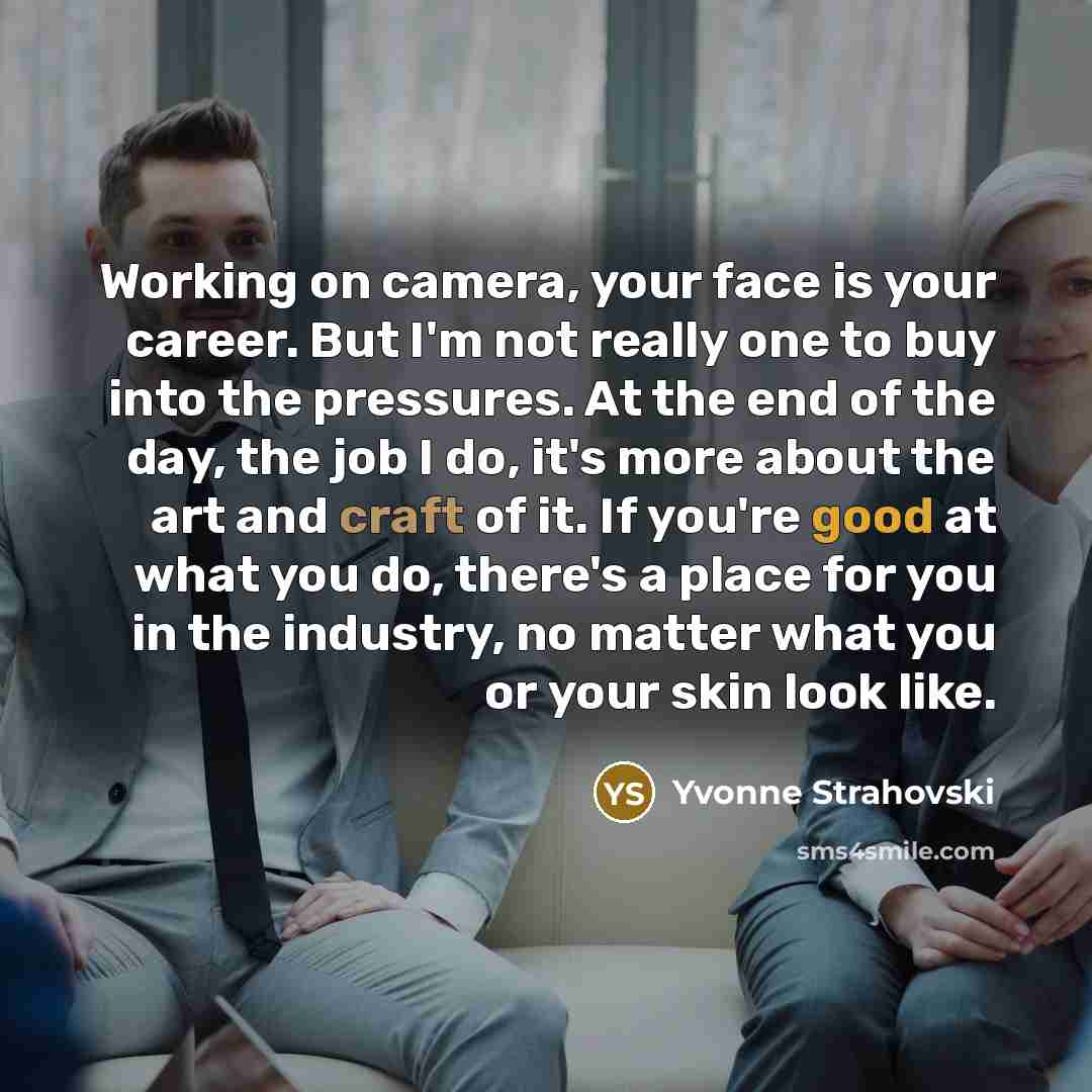“Working on camera, your face is your career. But I'm not really one to buy into the pressures. At the end of the day, the job I do, it's more about the art and craft of it. If you're good at what you do, there's a place for you in the industry, no matter what you or your skin look like.” quote by Yvonne Strahovski