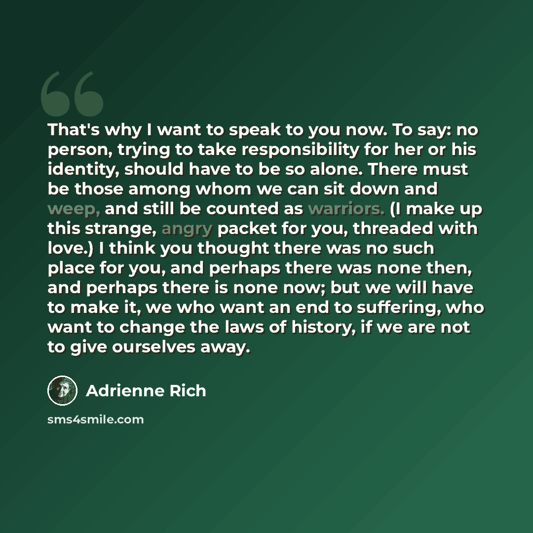 “That's why I want to speak to you now. To say: no person, trying to take responsibility for her or his identity, should have to be so alone. There must be those among whom we can sit down and weep, and still be counted as warriors. (I make up this strange, angry packet for you, threaded with…” quote by Adrienne Rich
