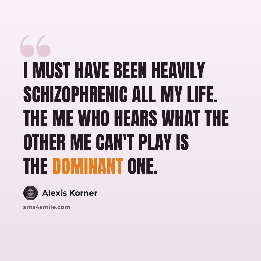 “I must have been heavily schizophrenic all my life. The me who hears what the other me can't play is the dominant one.” quote by Alexis Korner