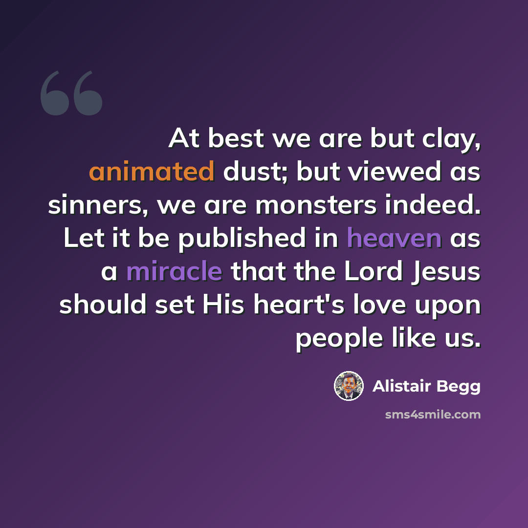 “At best we are but clay, animated dust; but viewed as sinners, we are monsters indeed. Let it be published in heaven as a miracle that the Lord Jesus should set His heart's love upon people like us.” quote by Alistair Begg