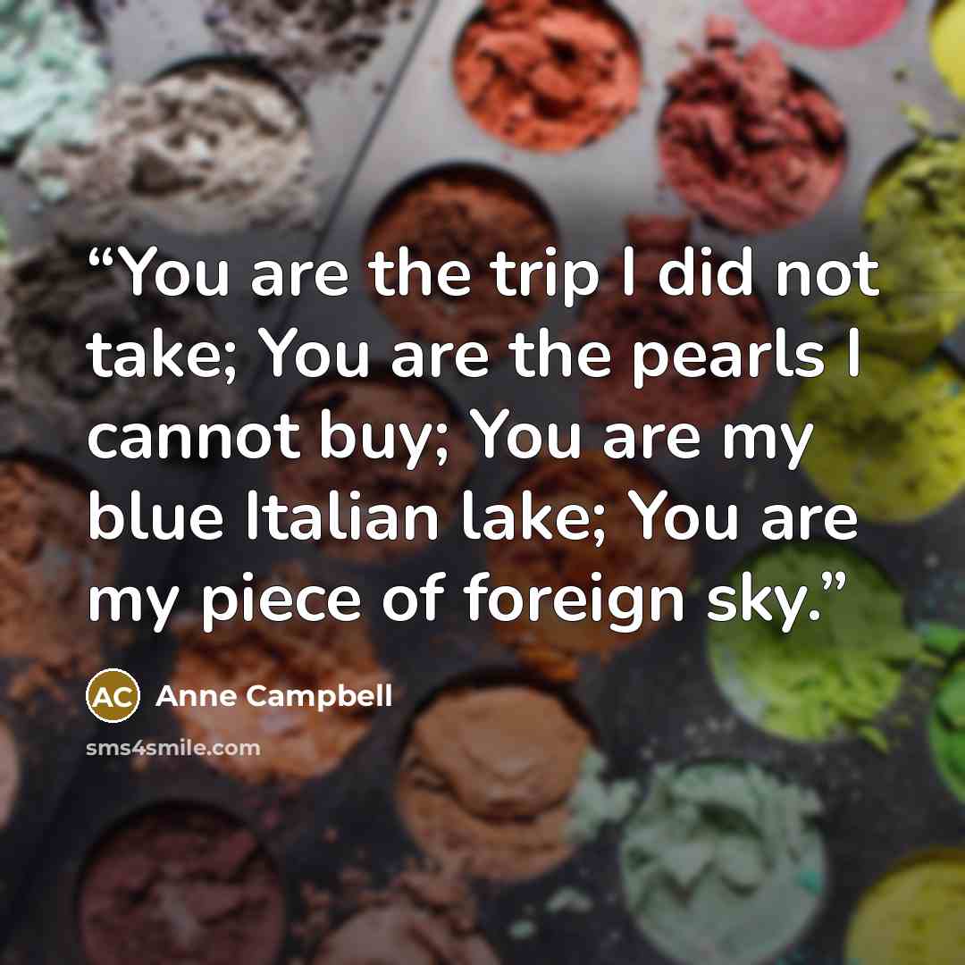 “You are the trip I did not take; You are the pearls I cannot buy; You are my blue Italian lake; You are my piece of foreign sky.” quote by Anne Campbell
