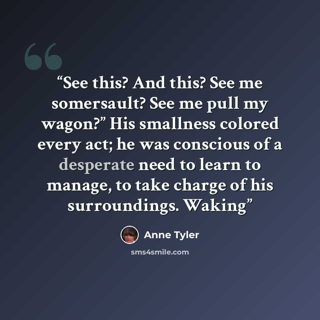 “See this? And this? See me somersault? See me pull my wagon?” His smallness colored every act; he was conscious of a desperate need to learn to manage, to take charge of his surroundings. Waking” quote by Anne Tyler