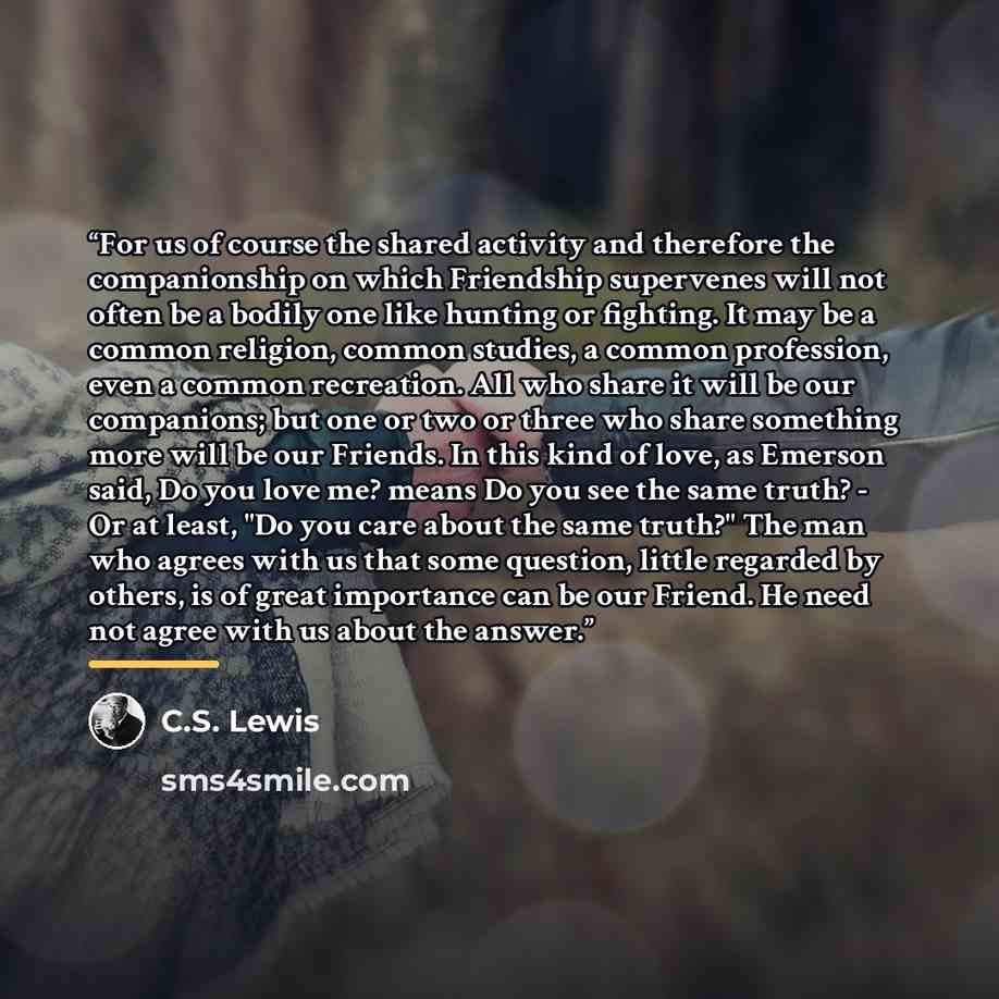 “For us of course the shared activity and therefore the companionship on which Friendship supervenes will not often be a bodily one like hunting or fighting. It may be a common religion, common studies, a common profession, even a common recreation. All who share it will be our companions; but one…” quote by C.S. Lewis