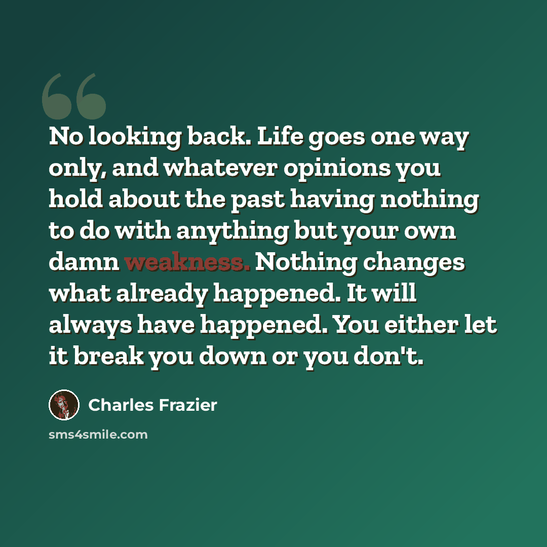 “No looking back. Life goes one way only, and whatever opinions you hold about the past having nothing to do with anything but your own damn weakness. Nothing changes what already happened. It will always have happened. You either let it break you down or you don't.” quote by Charles Frazier