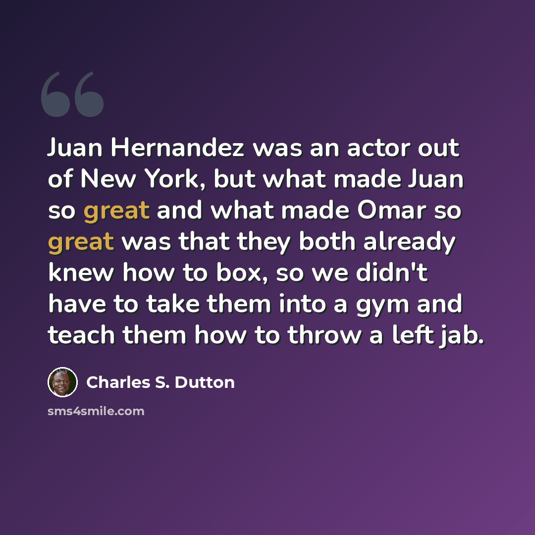 “Juan Hernandez was an actor out of New York, but what made Juan so great and what made Omar so great was that they both already knew how to box, so we didn't have to take them into a gym and teach them how to throw a left jab.” quote by Charles S. Dutton