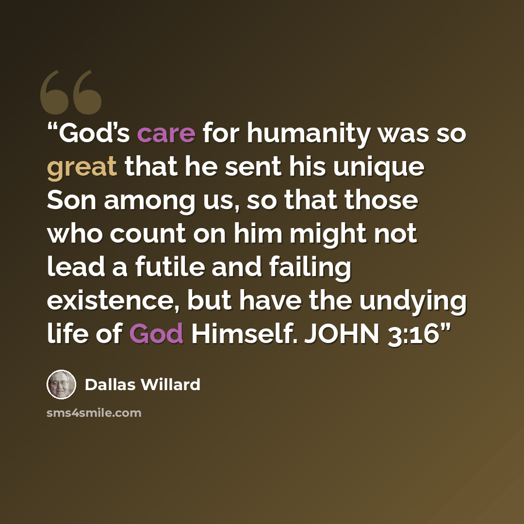 “God’s care for humanity was so great that he sent his unique Son among us, so that those who count on him might not lead a futile and failing existence, but have the undying life of God Himself. JOHN 3:16” quote by Dallas Willard
