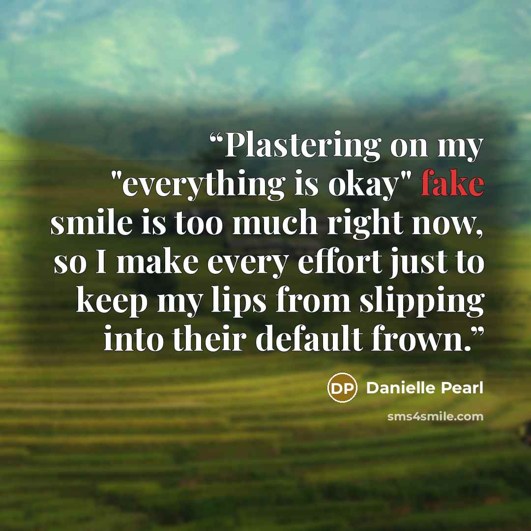 “Plastering on my "everything is okay" fake smile is too much right now, so I make every effort just to keep my lips from slipping into their default frown.” quote by Danielle Pearl