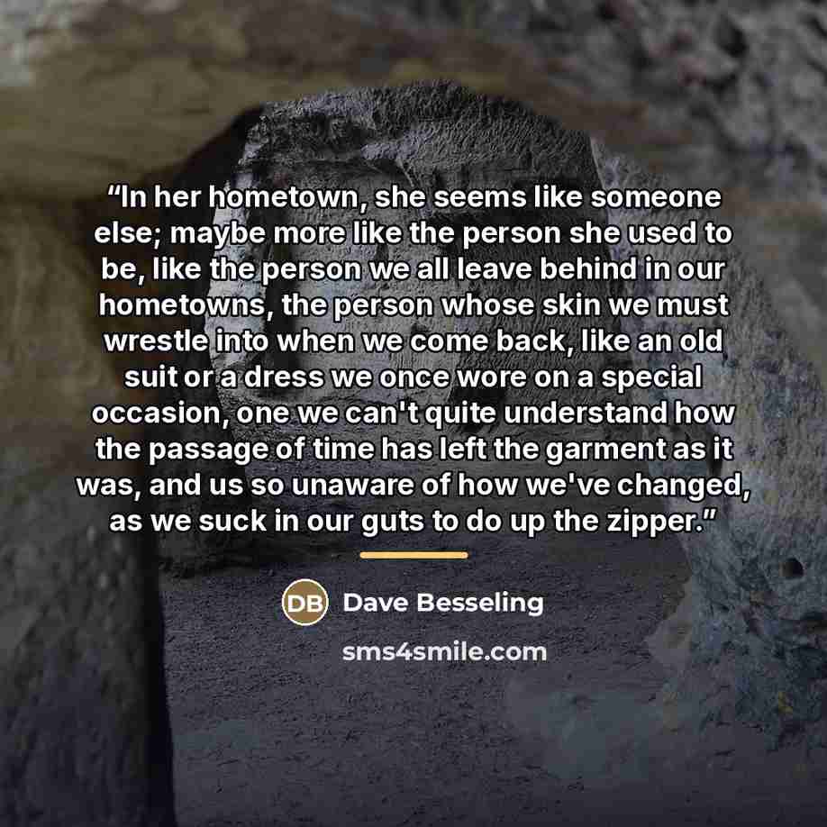 “In her hometown, she seems like someone else; maybe more like the person she used to be, like the person we all leave behind in our hometowns, the person whose skin we must wrestle into when we come back, like an old suit or a dress we once wore on a special occasion, one we can't quite understand…” quote by Dave Besseling