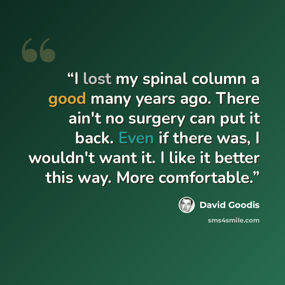 “I lost my spinal column a good many years ago. There ain't no surgery can put it back. Even if there was, I wouldn't want it. I like it better this way. More comfortable.” quote by David Goodis
