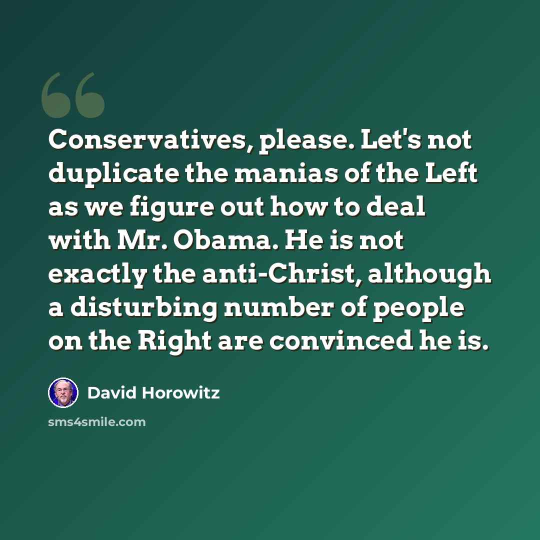 “Conservatives, please. Let's not duplicate the manias of the Left as we figure out how to deal with Mr. Obama. He is not exactly the anti-Christ, although a disturbing number of people on the Right are convinced he is.” quote by David Horowitz