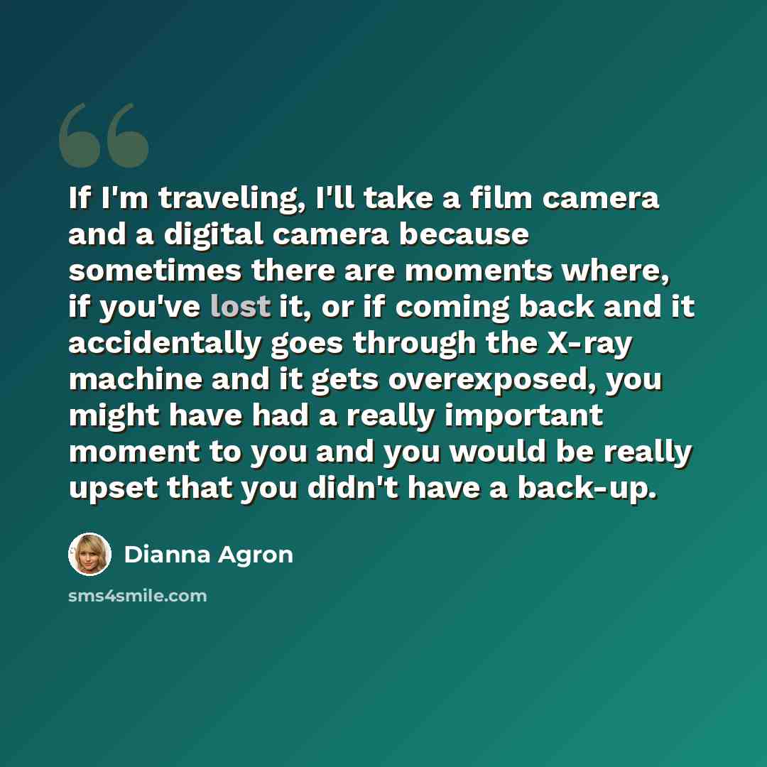 “If I'm traveling, I'll take a film camera and a digital camera because sometimes there are moments where, if you've lost it, or if coming back and it accidentally goes through the X-ray machine and it gets overexposed, you might have had a really important moment to you and you would be really…” quote by Dianna Agron