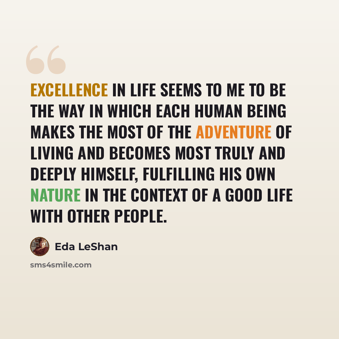 “Excellence in life seems to me to be the way in which each human being makes the most of the adventure of living and becomes most truly and deeply himself, fulfilling his own nature in the context of a good life with other people.” quote by Eda LeShan