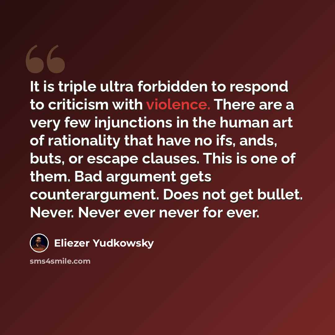 “It is triple ultra forbidden to respond to criticism with violence. There are a very few injunctions in the human art of rationality that have no ifs, ands, buts, or escape clauses. This is one of them. Bad argument gets counterargument. Does not get bullet. Never. Never ever never for ever.” quote by Eliezer Yudkowsky