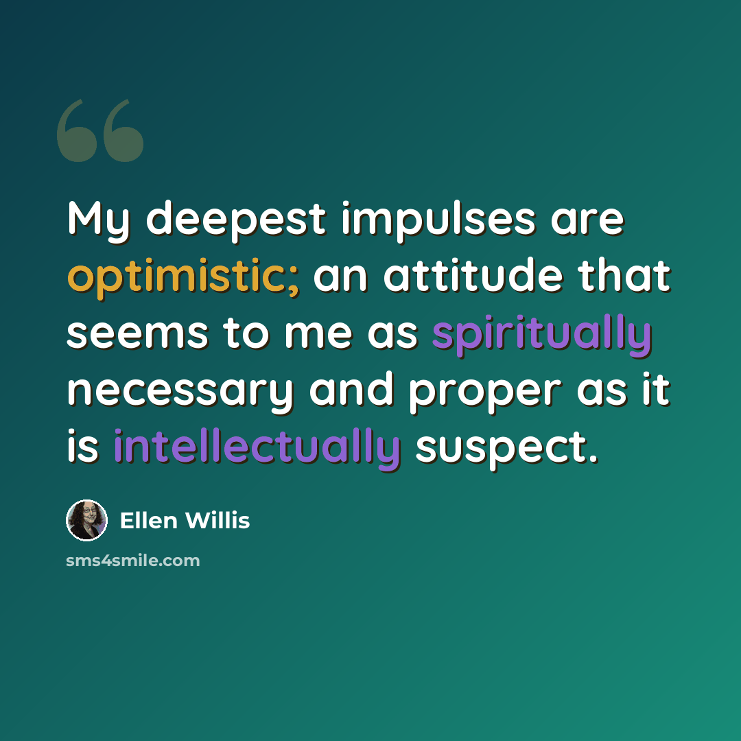 “My deepest impulses are optimistic; an attitude that seems to me as spiritually necessary and proper as it is intellectually suspect.” quote by Ellen Willis