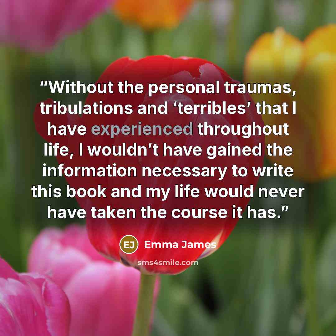 “Without the personal traumas, tribulations and ‘terribles’ that I have experienced throughout life, I wouldn’t have gained the information necessary to write this book and my life would never have taken the course it has.” quote by Emma James