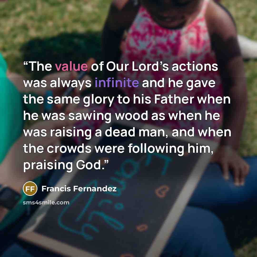 “The value of Our Lord’s actions was always infinite and he gave the same glory to his Father when he was sawing wood as when he was raising a dead man, and when the crowds were following him, praising God.” quote by Francis Fernandez
