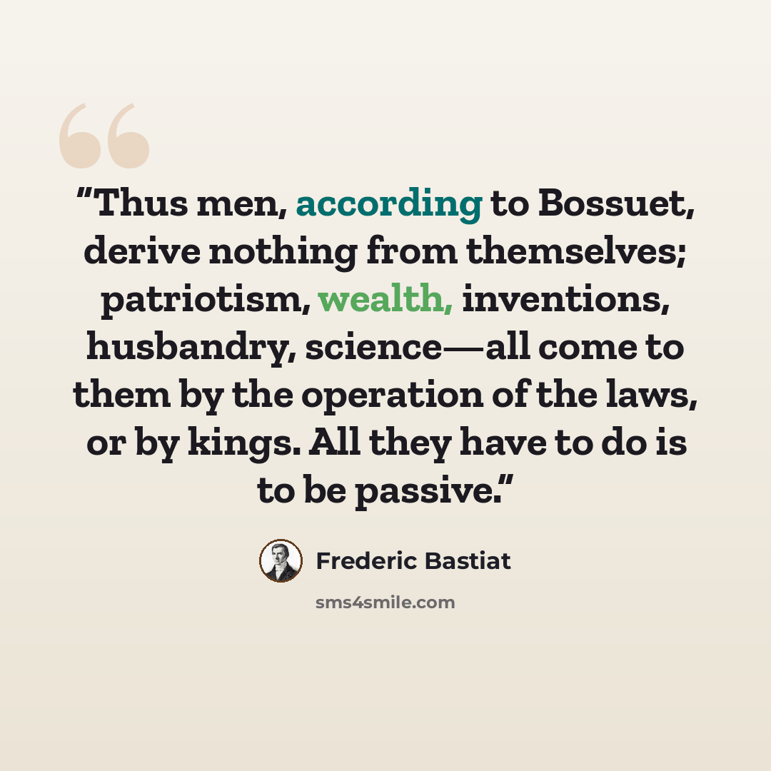 “Thus men, according to Bossuet, derive nothing from themselves; patriotism, wealth, inventions, husbandry, science—all come to them by the operation of the laws, or by kings. All they have to do is to be passive.” quote by Frédéric Bastiat