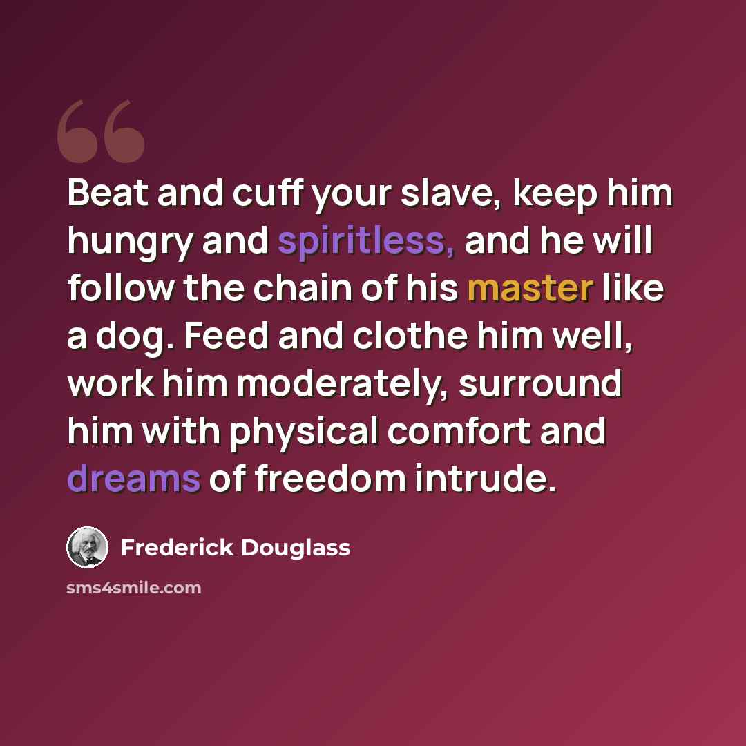 “Beat and cuff your slave, keep him hungry and spiritless, and he will follow the chain of his master like a dog. Feed and clothe him well, work him moderately, surround him with physical comfort and dreams of freedom intrude.” quote by Frederick Douglass