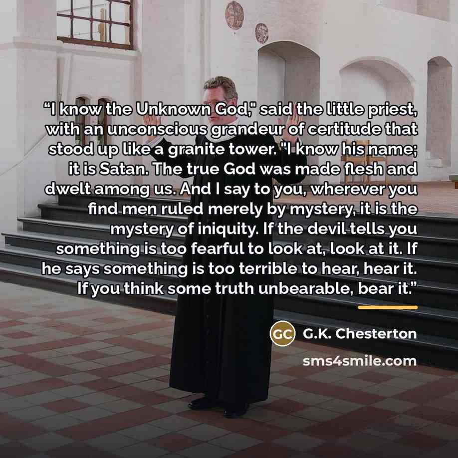 “I know the Unknown God," said the little priest, with an unconscious grandeur of certitude that stood up like a granite tower. "I know his name; it is Satan. The true God was made flesh and dwelt among us. And I say to you, wherever you find men ruled merely by mystery, it is the mystery of…” quote by G.K. Chesterton